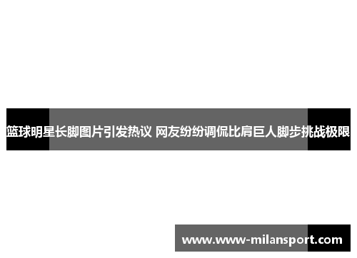 篮球明星长脚图片引发热议 网友纷纷调侃比肩巨人脚步挑战极限